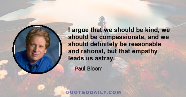 I argue that we should be kind, we should be compassionate, and we should definitely be reasonable and rational, but that empathy leads us astray.