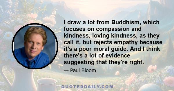 I draw a lot from Buddhism, which focuses on compassion and kindness, loving kindness, as they call it, but rejects empathy because it's a poor moral guide. And I think there's a lot of evidence suggesting that they're