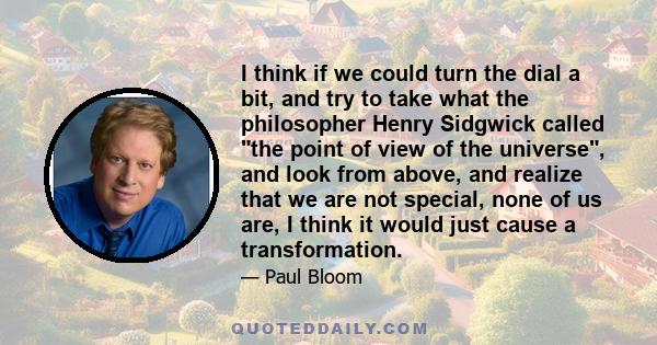 I think if we could turn the dial a bit, and try to take what the philosopher Henry Sidgwick called the point of view of the universe, and look from above, and realize that we are not special, none of us are, I think it 