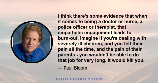 I think there's some evidence that when it comes to being a doctor or nurse, a police officer or therapist, that empathetic engagement leads to burn-out. Imagine if you're dealing with severely ill children, and you