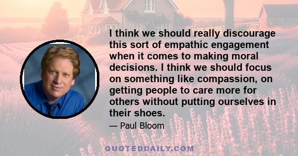 I think we should really discourage this sort of empathic engagement when it comes to making moral decisions. I think we should focus on something like compassion, on getting people to care more for others without