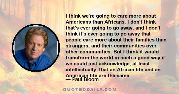 I think we're going to care more about Americans than Africans. I don't think that's ever going to go away, and I don't think it's ever going to go away that people care more about their families than strangers, and