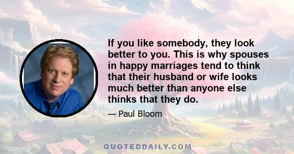 If you like somebody, they look better to you. This is why spouses in happy marriages tend to think that their husband or wife looks much better than anyone else thinks that they do.