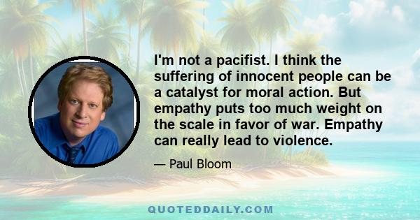 I'm not a pacifist. I think the suffering of innocent people can be a catalyst for moral action. But empathy puts too much weight on the scale in favor of war. Empathy can really lead to violence.