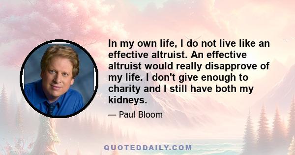 In my own life, I do not live like an effective altruist. An effective altruist would really disapprove of my life. I don't give enough to charity and I still have both my kidneys.