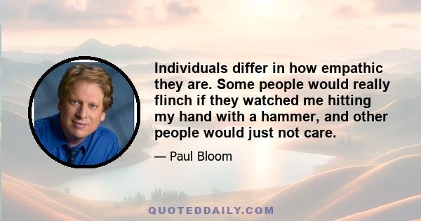 Individuals differ in how empathic they are. Some people would really flinch if they watched me hitting my hand with a hammer, and other people would just not care.