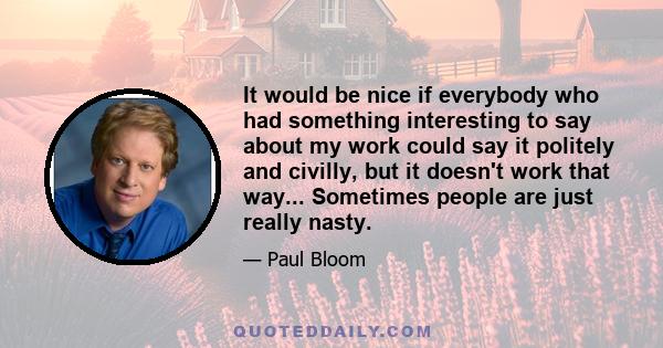 It would be nice if everybody who had something interesting to say about my work could say it politely and civilly, but it doesn't work that way... Sometimes people are just really nasty.