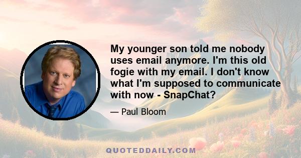 My younger son told me nobody uses email anymore. I'm this old fogie with my email. I don't know what I'm supposed to communicate with now - SnapChat?