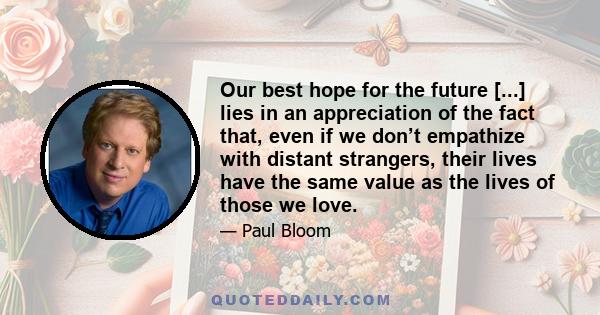 Our best hope for the future [...] lies in an appreciation of the fact that, even if we don’t empathize with distant strangers, their lives have the same value as the lives of those we love.