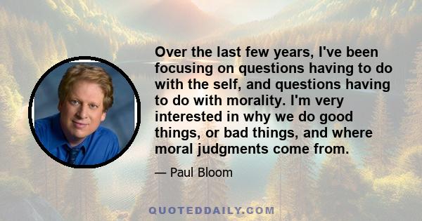 Over the last few years, I've been focusing on questions having to do with the self, and questions having to do with morality. I'm very interested in why we do good things, or bad things, and where moral judgments come