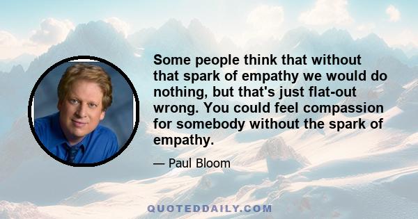 Some people think that without that spark of empathy we would do nothing, but that's just flat-out wrong. You could feel compassion for somebody without the spark of empathy.