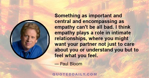 Something as important and central and encompassing as empathy can't be all bad. I think empathy plays a role in intimate relationships, where you might want your partner not just to care about you or understand you but 