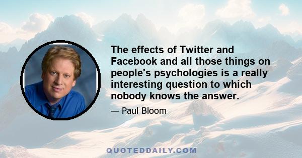 The effects of Twitter and Facebook and all those things on people's psychologies is a really interesting question to which nobody knows the answer.