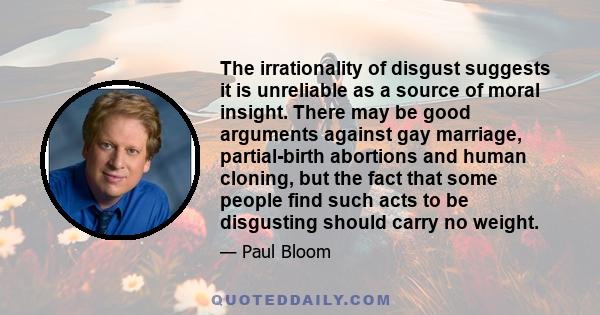 The irrationality of disgust suggests it is unreliable as a source of moral insight. There may be good arguments against gay marriage, partial-birth abortions and human cloning, but the fact that some people find such