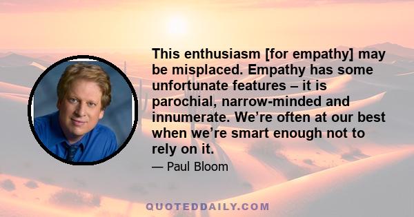 This enthusiasm [for empathy] may be misplaced. Empathy has some unfortunate features – it is parochial, narrow-minded and innumerate. We’re often at our best when we’re smart enough not to rely on it.