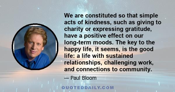 We are constituted so that simple acts of kindness, such as giving to charity or expressing gratitude, have a positive effect on our long-term moods. The key to the happy life, it seems, is the good life: a life with