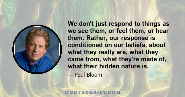 We don't just respond to things as we see them, or feel them, or hear them. Rather, our response is conditioned on our beliefs, about what they really are, what they came from, what they're made of, what their hidden