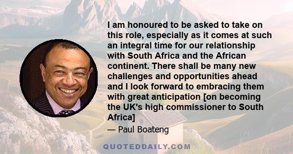 I am honoured to be asked to take on this role, especially as it comes at such an integral time for our relationship with South Africa and the African continent. There shall be many new challenges and opportunities