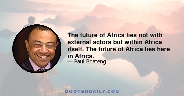 The future of Africa lies not with external actors but within Africa itself. The future of Africa lies here in Africa.