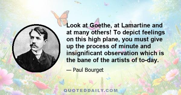 Look at Goethe, at Lamartine and at many others! To depict feelings on this high plane, you must give up the process of minute and insignificant observation which is the bane of the artists of to-day.