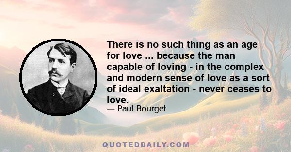 There is no such thing as an age for love ... because the man capable of loving - in the complex and modern sense of love as a sort of ideal exaltation - never ceases to love.