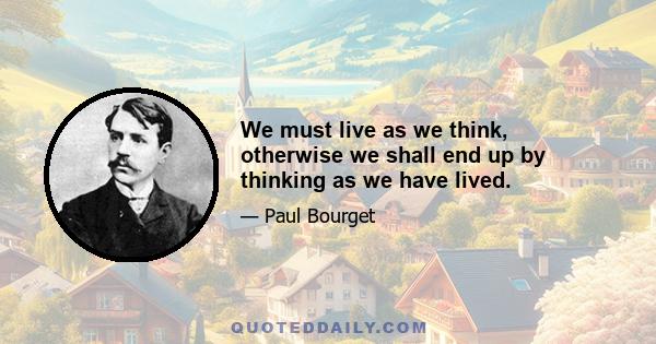 We must live as we think, otherwise we shall end up by thinking as we have lived.