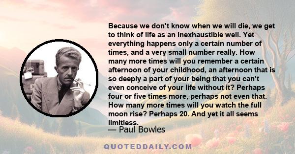 Because we don't know when we will die, we get to think of life as an inexhaustible well. Yet everything happens only a certain number of times, and a very small number really. How many more times will you remember a