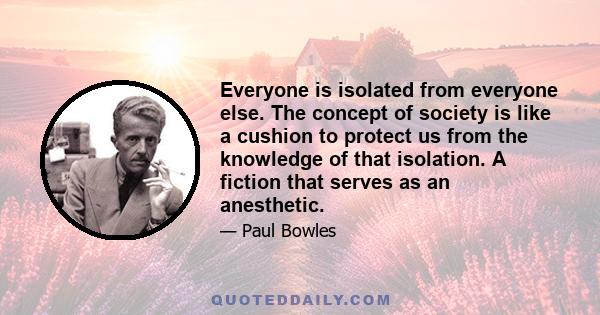 Everyone is isolated from everyone else. The concept of society is like a cushion to protect us from the knowledge of that isolation. A fiction that serves as an anesthetic.