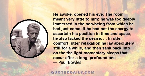 He awoke, opened his eye. The room meant very little to him; he was too deeply immersed in the non-being from which he had just come. If he had not the energy to ascertain his position in time and space, he also lacked