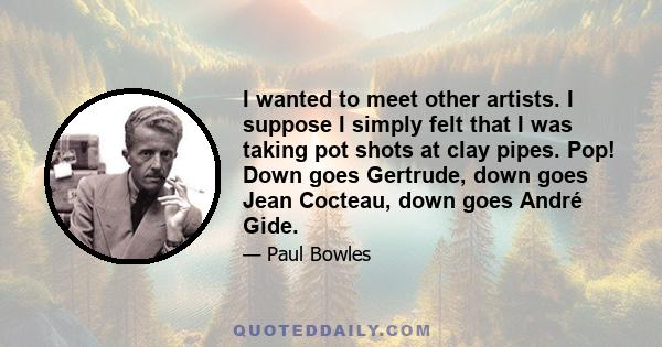 I wanted to meet other artists. I suppose I simply felt that I was taking pot shots at clay pipes. Pop! Down goes Gertrude, down goes Jean Cocteau, down goes André Gide.