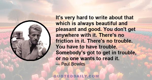 It's very hard to write about that which is always beautiful and pleasant and good. You don't get anywhere with it. There's no friction in it. There's no trouble. You have to have trouble. Somebody's got to get in