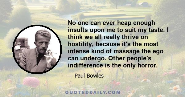 No one can ever heap enough insults upon me to suit my taste. I think we all really thrive on hostility, because it's the most intense kind of massage the ego can undergo. Other people's indifference is the only horror.