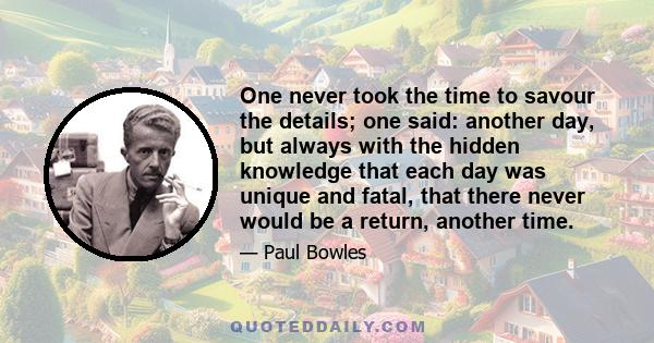 One never took the time to savour the details; one said: another day, but always with the hidden knowledge that each day was unique and fatal, that there never would be a return, another time.