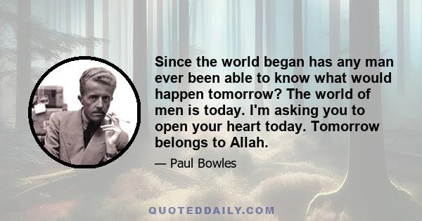 Since the world began has any man ever been able to know what would happen tomorrow? The world of men is today. I'm asking you to open your heart today. Tomorrow belongs to Allah.