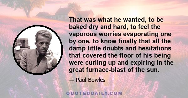 That was what he wanted, to be baked dry and hard, to feel the vaporous worries evaporating one by one, to know finally that all the damp little doubts and hesitations that covered the floor of his being were curling up 