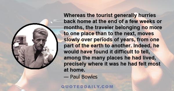 Whereas the tourist generally hurries back home at the end of a few weeks or months, the traveler belonging no more to one place than to the next, moves slowly over periods of years, from one part of the earth to