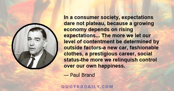 In a consumer society, expectations dare not plateau, because a growing economy depends on rising expectations... The more we let our level of contentment be determined by outside factors-a new car, fashionable clothes, 