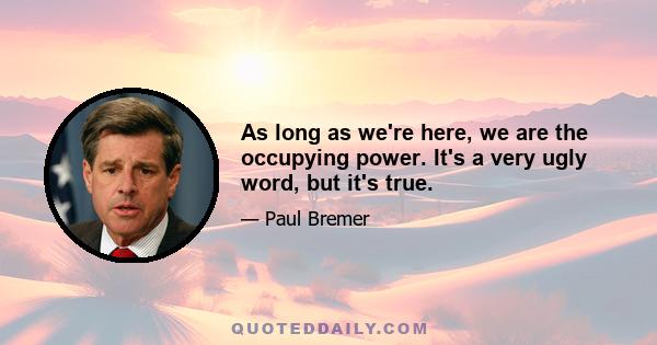 As long as we're here, we are the occupying power. It's a very ugly word, but it's true.