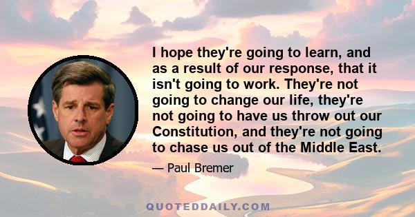 I hope they're going to learn, and as a result of our response, that it isn't going to work. They're not going to change our life, they're not going to have us throw out our Constitution, and they're not going to chase