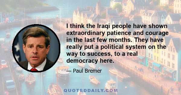 I think the Iraqi people have shown extraordinary patience and courage in the last few months. They have really put a political system on the way to success, to a real democracy here.