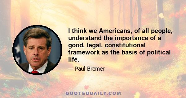 I think we Americans, of all people, understand the importance of a good, legal, constitutional framework as the basis of political life.