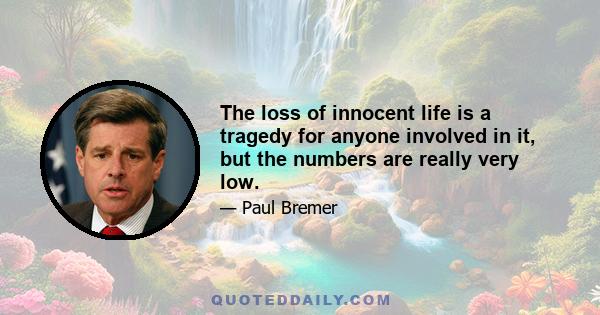 The loss of innocent life is a tragedy for anyone involved in it, but the numbers are really very low.