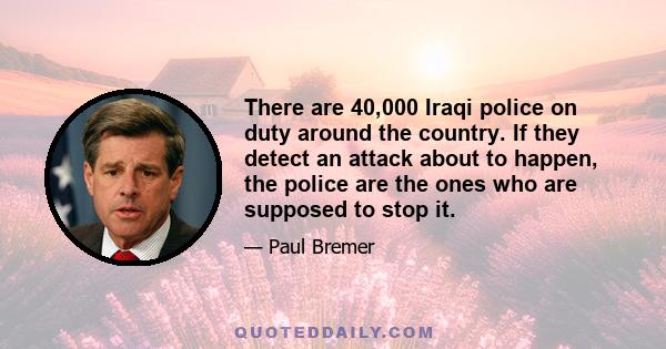 There are 40,000 Iraqi police on duty around the country. If they detect an attack about to happen, the police are the ones who are supposed to stop it.