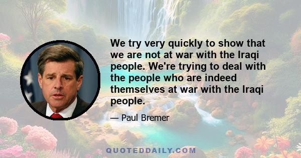 We try very quickly to show that we are not at war with the Iraqi people. We're trying to deal with the people who are indeed themselves at war with the Iraqi people.