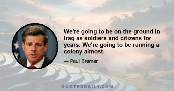 We're going to be on the ground in Iraq as soldiers and citizens for years. We're going to be running a colony almost.