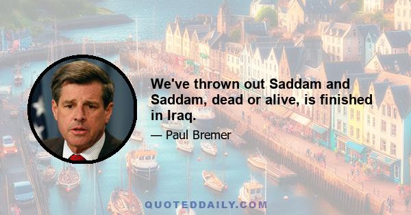 We've thrown out Saddam and Saddam, dead or alive, is finished in Iraq.