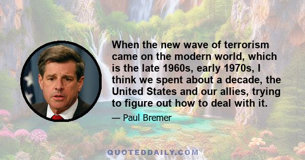 When the new wave of terrorism came on the modern world, which is the late 1960s, early 1970s, I think we spent about a decade, the United States and our allies, trying to figure out how to deal with it.