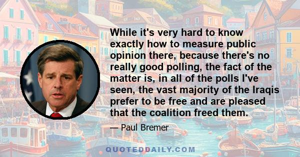 While it's very hard to know exactly how to measure public opinion there, because there's no really good polling, the fact of the matter is, in all of the polls I've seen, the vast majority of the Iraqis prefer to be