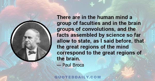 There are in the human mind a group of faculties and in the brain groups of convolutions, and the facts assembled by science so far allow to state, as I said before, that the great regions of the mind correspond to the