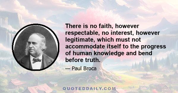 There is no faith, however respectable, no interest, however legitimate, which must not accommodate itself to the progress of human knowledge and bend before truth.